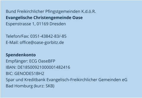 Bund Freikirchlicher Pfingstgemeinden K.d.ö.R.  Evangelische Christengemeinde Oase   Espenstrasse 1, 01169 Dresden   Telefon/Fax: 0351-43842-83/-85  E-Mail: office@oase-gorbitz.de     Spendenkonto  Empfänger: ECG OaseBFP  IBAN: DE18500921000001482416  BIC: GENODE51BH2  Spar und Kreditbank Evangelisch-Freikirchlicher Gemeinden eG   Bad Homburg (kurz: SKB)