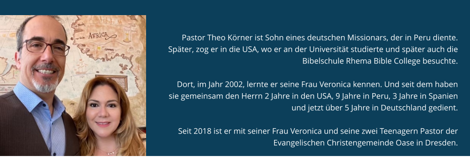 Pastor Theo und Verónica Körner Pastor Theo Körner ist Sohn eines deutschen Missionars, der in Peru diente. Später, zog er in die USA, wo er an der Universität studierte und später auch die Bibelschule Rhema Bible College besuchte.   Dort, im Jahr 2002, lernte er seine Frau Veronica kennen. Und seit dem haben sie gemeinsam den Herrn 2 Jahre in den USA, 9 Jahre in Peru, 3 Jahre in Spanien und jetzt über 5 Jahre in Deutschland gedient.   Seit 2018 ist er mit seiner Frau Veronica und seine zwei Teenagern Pastor der Evangelischen Christengemeinde Oase in Dresden.