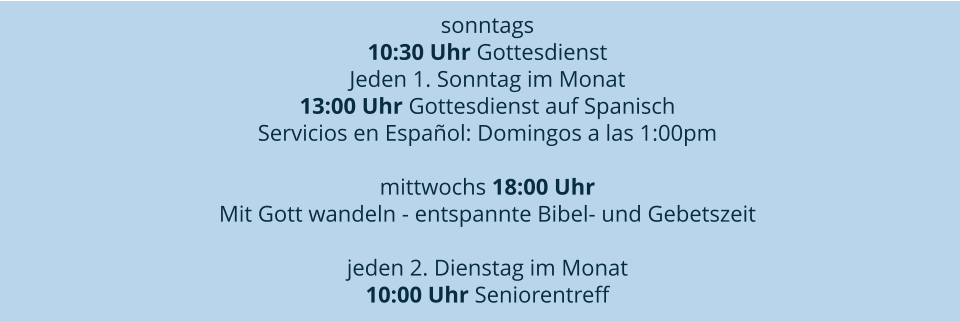 sonntags 10:30 Uhr Gottesdienst Jeden 1. Sonntag im Monat 13:00 Uhr Gottesdienst auf Spanisch  Servicios en Español: Domingos a las 1:00pm  mittwochs 18:00 Uhr  Mit Gott wandeln - entspannte Bibel- und Gebetszeit  jeden 2. Dienstag im Monat 10:00 Uhr Seniorentreff